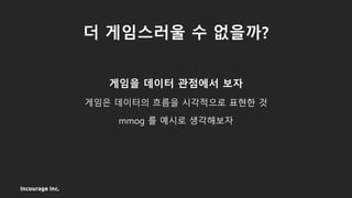 Incourage Inc.
더 게임스러울 수 없을까?
게임을 데이터 관점에서 보자
게임은 데이터의 흐름을 시각적으로 표현한 것
mmog 를 예시로 생각해보자
 