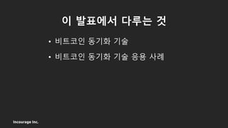 Incourage Inc.
이 발표에서 다루는 것
• 비트코인 동기화 기술
• 비트코인 동기화 기술 응용 사례
 