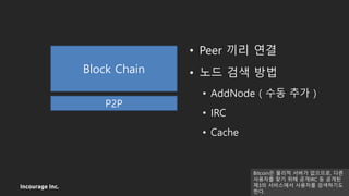 Incourage Inc.
• Peer 끼리 연결
• 노드 검색 방법
• AddNode ( 수동 추가 )
• IRC
• Cache
P2P
Block Chain
Bitcoin은 물리적 서버가 없으므로, 다른
사용자를 찾기 위해 공개IRC 등 공개된
제3의 서비스에서 사용자를 검색하기도
한다.
 