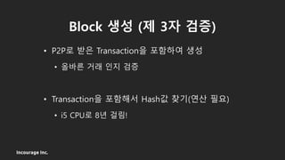Incourage Inc.
Block 생성 (제 3자 검증)
• P2P로 받은 Transaction을 포함하여 생성
• 올바른 거래 인지 검증
• Transaction을 포함해서 Hash값 찾기(연산 필요)
• i5 CPU로 8년 걸림!
 