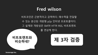 Incourage Inc.
Fred wilson
비트코인은 근본적이고 강력하다. 매수력을 전달할
수 있는 분산된 개방형 p2p 인터넷 프로토콜이다.
그 설계와 개방성은 SMTP, HTTP, RSS, 비트토렌트
를 연상케 한다.
비트토렌트와
비슷하네? 제 3자 검증
 