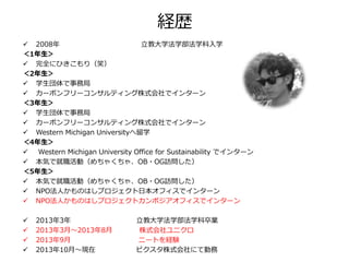 経歴
 2008年 立教大学法学部法学科入学
＜1年生＞
 完全にひきこもり（笑）
＜2年生＞
 学生団体で事務局
 カーボンフリーコンサルティング株式会社でインターン
＜3年生＞
 学生団体で事務局
 カーボンフリーコンサルティング株式会社でインターン
 Western Michigan Universityへ留学
＜4年生＞
 Western Michigan University Office for Sustainability でインターン
 本気で就職活動（めちゃくちゃ、OB・OG訪問した）
＜5年生＞
 本気で就職活動（めちゃくちゃ、OB・OG訪問した）
 NPO法人かものはしプロジェクト日本オフィスでインターン
 NPO法人かものはしプロジェクトカンボジアオフィスでインターン
 2013年3年 立教大学法学部法学科卒業
 2013年3月～2013年8月 株式会社ユニクロ
 2013年9月 ニートを経験
 2013年10月～現在 ピクスタ株式会社にて勤務
 