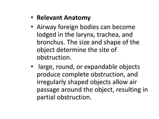• Relevant Anatomy
• Airway foreign bodies can become
lodged in the larynx, trachea, and
bronchus. The size and shape of the
object determine the site of
obstruction.
• large, round, or expandable objects
produce complete obstruction, and
irregularly shaped objects allow air
passage around the object, resulting in
partial obstruction.
 