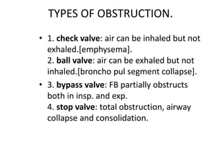 TYPES OF OBSTRUCTION.
• 1. check valve: air can be inhaled but not
exhaled.[emphysema].
2. ball valve: air can be exhaled but not
inhaled.[broncho pul segment collapse].
• 3. bypass valve: FB partially obstructs
both in insp. and exp.
4. stop valve: total obstruction, airway
collapse and consolidation.
 