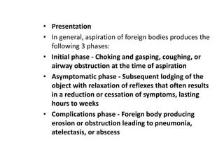 • Presentation
• In general, aspiration of foreign bodies produces the
following 3 phases:
• Initial phase - Choking and gasping, coughing, or
airway obstruction at the time of aspiration
• Asymptomatic phase - Subsequent lodging of the
object with relaxation of reflexes that often results
in a reduction or cessation of symptoms, lasting
hours to weeks
• Complications phase - Foreign body producing
erosion or obstruction leading to pneumonia,
atelectasis, or abscess
 