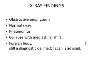 X-RAY FINDINGS
• Obstructive emphysema
• Normal x-ray
• Pneumonitis
• Collapse with mediastinal shift
• Foreign body. If
still a diagnostic delima,CT scan is advised.
 