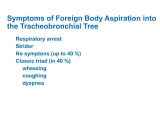 Symptoms of Foreign Body Aspiration into
the Tracheobronchial Tree
Respiratory arrest
Stridor
No symptons (up to 40 %)
Classic triad (in 40 %)
wheezing
coughing
dyspnea
 