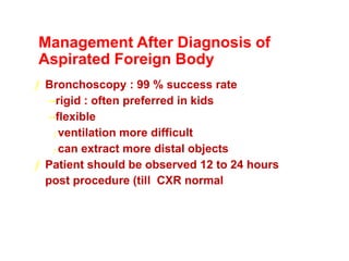 Management After Diagnosis of
Aspirated Foreign Body
ƒ Bronchoscopy : 99 % success rate
–rigid : often preferred in kids
–flexible
ƒ ventilation more difficult
ƒ can extract more distal objects
ƒ Patient should be observed 12 to 24 hours
post procedure (till CXR normal)
 