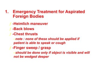 1. Emergency Treatment for Aspirated
Foreign Bodies
ƒ -Heimlich maneuver
ƒ -Back blows
ƒ -Chest thrusts
–note : none of these should be applied if
patient is able to speak or cough
ƒ -Finger sweep / grasp
–should be done only if object is visible and will
not be wedged deeper
 