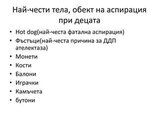 Най-чести тела, обект на аспирация
при децата
• Hot dog(най-честа фатална аспирация)
• Фъстъци(най-честа причина за ДДП
ателектаза)
• Монети
• Кости
• Балони
• Играчки
• Камъчета
• бутони
 