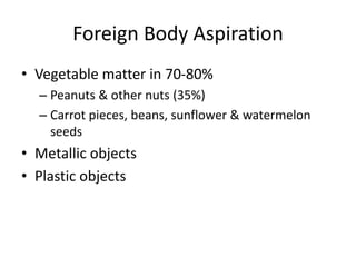 Foreign Body Aspiration
• Vegetable matter in 70-80%
– Peanuts & other nuts (35%)
– Carrot pieces, beans, sunflower & watermelon
seeds
• Metallic objects
• Plastic objects
 
