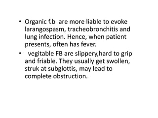 • Organic f.b are more liable to evoke
larangospasm, tracheobronchitis and
lung infection. Hence, when patient
presents, often has fever.
• vegitable FB are slippery,hard to grip
and friable. They usually get swollen,
struk at subglottis, may lead to
complete obstruction.
 