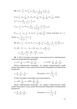 11
18. 1)
1
q ,
2
= − 1
1
b
8
=
( )
1
81
1
2
b 1 2 1
S
1 q 8 3 121
= = = ⋅ =
− − −
.
2)
1
q ,
3
= 5
1
b
81
= ; 4
5 5b b q= ⋅ ; 1
1 1
b
81 34
= ⋅ ; 1
1 1
b
81 81
= ⋅ , значит,
1b 1= ; 1
1 2
3 3
b 1 1
S 1,5
1 q 1
= = = =
− −
.
3) 1
q ,
3
= − 1b 9= ;
( )
1
41
33
b 9 9 27
S 6,75
1 q 41
= = = = =
− − −
.
4) 1
q ,
2
= − 4
1
b
8
= ; 3
4 1b b q= ⋅ ;
3
1
1 1
b
8 2
 
= − 
 
, откуда получаем 1b 1= − ,
значит,
( ) 31
22
1 1 2
S
31
− −
= = = −
− −
.
19. 1) 6, 1, 1
6
… 1b 6,= 2b 1= ; 2
1
b 1
q
b 6
= = ; 1
1 5
6 6
b 6 6 36
S 7,2
1 q 51
= = = = =
− −
.
2) 25− , 5− , 1− ,… 1b 25,= − 2b 5= − ; 2
1
b 1
q
b 5
= = ;
1
1 4
5 5
b 25 25 125
S 31,25
1 q 41
− − −
= = = = = −
− −
.
20. 1) 0,(5). Составим следующую последовательность приближенных
значений данной бесконечной дроби:
10
5
5,0a1 == ,
22
10
5
10
5
55,0a +== , … ,...
10
5
10
5
10
5
555,0a 323 ++==
Запись приближений показывает, что данную периодическую дробь
можно представить в виде суммы бесконечной убывающей геометрической
прогрессии:
+++=
32
10
5
10
5
10
5
a … Получаем
5
10
1
10
5
a S
91
= = =
−
.
2) 0,(8). Составим следующую последовательность:
10
8
8,0a1 == ,
22
10
8
10
8
88,0a +== , …
Запись приближений показывает, что данную периодическую дробь
можно представить в виде суммы бесконечной убывающей геометрической
прогрессии:
2 3
8 8 8
a
10 10 10
= + + + … Получаем
8
10
1
10
8
a S
91
= = =
−
.
www.5balls.ru
 
