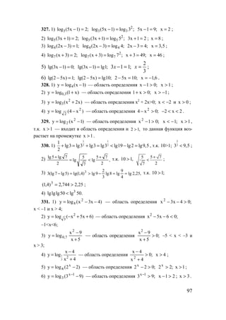 97
327. 1) 3log (5x 1) 2;− = 2
3 3log (5x 1) log 3 ;− = 5x 1 9;− = x 2= ;
2) 5log (3x 1) 2;+ = 2
5 5log (3x 1) log 5 ;+ = 3x 1 2+ = ; x 8= ;
3) 4log (2x 3) 1;− = 4 4log (2x 3) log 4;− = 2x 3 4;− = x 3,5= ;
4) 7log (x 3) 2;+ = 2
7 7log (x 3) log 7 ;+ = x 3 49;+ = x 46= ;
5) lg(3x 1) 0;− = lg(3x 1) lg1;− = ;113 =−x
3
2
=x ;
6) lg(2 5x) 1;− = lg(2 5x) lg10;− = ;10x52 =− 6,1x −= .
328. 1) )1x(logy 4 −= — область определения ;01x >− 1x > ;
2) )x1(logy 3,0 += — область определения ;0x1 >+ 1x −> ;
3) )x2x(logy 2
3 += — область определения x2
+ 2x>0; 2x −< и 0x > ;
4) )x4(logy 2
2
−= — область определения ;0x4 2
>− 2x2 <<− .
329. )1x(logy 2
2 −= — область определения ;01x 2
>− ;1x −< 1x > ,
т.к. 1x > — входит в область определения и ,12 > то данная функция воз-
растает на промежутке 1x > .
330. 1)
1 1
2 2
1
lg3 lg3 lg3 lg3 lg19 lg2 lg9,5
2
+ = + = < − = , т.к. 10>1;
3
23 9,5< ;
2) ,
2
75
lg
7
5
lg
2
7lg5lg +
<=
+ т.к. ,110 > 5 5 7
27
+
< ;
3) ,25,2lg
4
9
lg8lg
3
2
9lg)4,1lg()5lg7(lg3 3
==−>=− т.к. ;110 >
25,2744,2)4,1( 3
>= ;
4) 3
lglglg50 lg< 50.
331. 1) )4x3x(logy 2
8 −−= — область определения ;04x3x 2
>−−
x < –1 и x > 4;
2) )6x5x(logy 2
3
++−= — область определения ;06x5x2
<−−
–1<x<6;
3)
5x
9x
logy
2
7,0
+
−
= — область определения ;0
5x
9x2
>
+
−
–5 < x < –3 и
x > 3;
4) 1
3
2
x 4
y log
x 4
−
=
+
— область определения ;0
4x
4x
2
>
+
−
x 4> ;
5) )22(logy x
−= π — область определения ;022x
>− ;22x
> 1x > ;
6) )93(logy 1x
3 −= −
— область определения ;93 1x
>−
21x >− ; 3x > .
www.5balls.ru
 