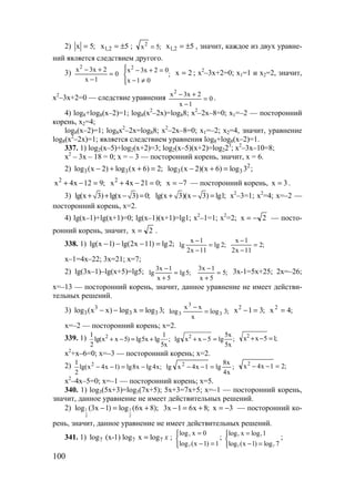 100
2) ;5x = 5x 2,1 ±= ; ;5x2
= 5x 2,1 ±= , значит, каждое из двух уравне-
ний является следствием другого.
3) 0
1x
2x3x2
=
−
+−
;
01x
02x3x2




≠−
=+− 2x = ; x2
–3x+2=0; x1=1 и x2=2, значит,
x2
–3x+2=0 — следствие уравнения 0
1x
2x3x2
=
−
+−
.
4) log8+log8(x–2)=1; log8(x2
–2x)=log88; x2
–2x–8=0; х1=–2 — посторонний
корень, x2=4;
log8(x–2)=1; log8x2
–2x=log88; x2
–2x–8=0; x1=–2; x2=4, значит, уравнение
log8(x2
–2x)=1; является следствием уравнения log8+log8(x–2)=1.
337. 1) log2(x–5)+log2(x+2)=3; log2(x–5)(x+2)=log223
; x2
–3x–10=8;
x2
– 3x – 18 = 0; x = – 3 — посторонний корень, значит, x = 6.
2) 3 3log (x 2) log (x 6) 2;− + + = 2
3 3log (x 2)(x 6) log 3 ;− + =
;912x4x2
=−+ ;021x4x2
=−+ 7x −= — посторонний корень, 3x = .
3) lg(x 3) lg(x 3) 0;+ + − = lg(x 3)(x 3) lg1;+ − = x2
–3=1; x2
=4; x=–2 —
посторонний корень, x=2.
4) lg(x–1)+lg(x+1)=0; lg(x–1)(x+1)=lg1; x2
–1=1; x2
=2; 2x −= — посто-
ронний корень, значит, 2x = .
338. 1) lg(x 1) lg(2x 11) lg2;− − − = ;2lg
11x2
1x
lg =
−
−
;2
11x2
1x
=
−
−
x–1=4x–22; 3x=21; x=7;
2) lg(3x–1)–lg(x+5)=lg5; ;5lg
5x
1x3
lg =
+
−
;5
5x
1x3
=
+
−
3x-1=5x+25; 2x=–26;
x=–13 — посторонний корень, значит, данное уравнение не имеет действи-
тельных решений.
3) 3
3 3 3log (x x) log x log 3;− − = ;3log
x
xx
log 3
3
3 =
−
;31x2
=− ;4x2
=
x=–2 — посторонний корень; x=2.
339. 1) 21 1
lg(x x 5) lg5x lg ;
2 5x
+ − = + ;
x5
x5
lg5xxlg 2
=−+ ;15xx2
=−+
x2
+x–6=0; x=–3 — посторонний корень; x=2.
2) 21
lg(x 4x 1) lg8x lg4x;
2
− − = − ;
x4
x8
lg1x4xlg 2
=−− ;21x4x2
=−−
x2
–4x–5=0; x=–1 — посторонний корень; x=5.
340. 1) log3(5x+3)=log3(7x+5); 5x+3=7x+5; x=–1 — посторонний корень,
значит, данное уравнение не имеет действительных решений.
2) 1 1
2 2
log (3x 1) log (6x 8);− = + ;8x61x3 +=− 3x −= — посторонний ко-
рень, значит, данное уравнение не имеет действительных решений.
341. 1) 7 7 7log (x-1) log x log x= ; 7
7
log х 0
log (х 1) 1
=

− =
; 7 7
7 7
log x log 1
log (x 1) log 7
=

− =
;
www.5balls.ru
 