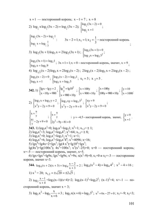101
1x + — посторонний корень; 71x =− ; 8x =
2) 1 1 1
3 3 3
log xlog (3x 2) log (3x 2);− = −
1
3
1
3
log (3x 2) 0
log x 1
− =

=
;
1 1
3 3
1 1
3 3
1
3
log (3x 2) log 1
log x log
− =


=

: 1 2
1
3x 2 1;x 1;x посторонний корень
3
− = = = −
;
3) 2 3 2log (3x 1)log x 2log (3x 1)+ = + ; 2
2
3 3
log (3x 1) 0
log x log 3
+ =

=
;
2 2
3 3
log (3x 1) log 1
log x log 9
+ =

=
; 3x 1 1;x 0 посторонний корень, значит, х 9+ = = − =
;
4) 5 33
log (x 2)log x 2log (x 2)− = − ; 3 5 32log (x 2)log x 2log (x 2)− = − ;
3
5
log (x 2) 0
log x 1
− =

=
; 3 3
5 5
log (x 2) log 1
log x log 5
− =

=
; 1x 3= ; 2x 5= .
342. 1)
lgx lgy 2
x 10y 900
− =

− =
;
2x
y
lg lg10
x 900 10y
 =

 = +
; x 100y
x 900 10y
=

= +
;
x 100y
100y 900 10y
=

= +
; y 10
.
x 1000
=

=
2) 3 3
2
log x log y 2
x y 2y 9 0
+ =

− + =
;
2
3 3
2
log xy log 3
x y 2y 9 0
 =

− + =
;
2
xy 9
x y 2y 9 0
=

− + =
;
9
y
81
y
x
2y 9 0
 =


 − + =

;
2
9
y
x
2y 9y 81 0
 =

 − − =
;
y 9
y 4,5 посторонний корень, значит, .
x 1
=
= − − 
=
343. 1) log5x2
=0; log5x2
=log51; x2
=1; x1,2= ± 1;
2) log4x2
=3; log4x2
=log443
; x2
=64; x1,2= ± 8;
3) log3x3
=0; log3x3
=log31; x3
=1; x=1;
4) log4x3
=6; log4x3
=log4x3
46
; x3
=4096; x=16;
5) lgx4
+lg4x=2+lgx3
; lg(4⋅x5
)=lg102
+lgx3
;
lg(4x5
)=lg(100x3
); 4x5
=100x3
; x3
(x2
–25)=0; x=0 — посторонний корень;
х=–5 — посторонний корень, значит, х=5.
6) lgx+lgx2
=lg9x; lgx3
=lg9x; x3
=9x; x(x2
–9)=0; x1=0 и x2=–3 — посторонние
корени, значит х=3.
344. 4 4
x 2
log (x 2)(x 3) log 2
x 3
−
+ + + =
+
; 2 2
4 4log (x 4) log 4− = ; 2
x 4 16− = ;
1) х 2
= 20; 1,2x 20 2 5= ± = ± ;
2) 2
x 1
log
x 4
−
+
+log2(x–1)(x+4)=2; log2(x–1)2
=log222
; (x–1)2
=4; х=–1 — по-
сторонний корень, значит х = 3;
3) 2
3 3
x
log x log 3
x 6
− =
+
; 3
3 3log x(x 6) log 3+ = ; 2
x 6x 27 0+ − = ; х1=–9; х2=3;
www.5balls.ru
 