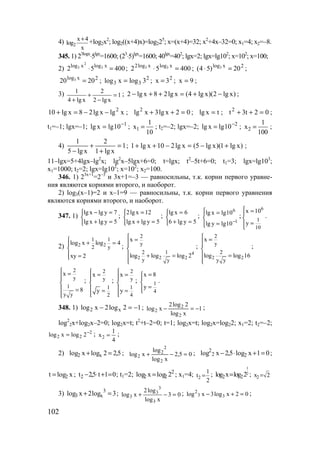 102
4) 2
x 4
log
x
+
+log2x2
; log2((x+4)x)=log225
; х=(х+4)=32; х2
+4х–32=0; х1=4; х2=–8.
345. 1) 23logx
⋅5lgx
=1600; (23
⋅5)lgx
=1600; 40lgx
=402
; lgx=2; lgx=lg102
; x=102
; x=100;
2) 40052 xlogxlog 3
2
3 =⋅ ; 40052 xlogxlog2 33 =⋅ ; 2xlog
20)54( 3 =⋅ ;
2xlog
2020 3 = ; 2
33 3logxlog = ; 2
3x = ; 9x = ;
3) 1
xlg2
2
xlg4
1
=
−
+
+
; )xlg2)(xlg4(xlg28xlg2 −+=++− ;
xlgxlg28xlg10 2
−−=+ ; 02xlg3xlg2
=++ ; txlg = ; 02t3t2
=++ ;
t1=–1; lgx=–1; 1
10lgxlg −
= ; 1
1
x
10
= ; t2=–2; lgx=–2; 2
10lgxlg −
= ; 2
1
x
100
= ;
4) 1
xlg1
2
xlg5
1
=
+
+
−
; )xlg1)(xlg5(xlg210xlg1 +−=−++ ;
11–lgx=5+4lgx–lg2
x; lg2
x–5lgx+6=0; t=lgx; t2
–5t+6=0; t1=3; lgx=lg103
;
x1=1000; t2=2; lgx=lg102
; x=102
; x2=100.
346. 1) 23x+1
=2–3
и 3x+1=–3 — равносильны, т.к. корни первого уравне-
ния являются корнями второго, и наоборот.
2) log3(x–1)=2 и x–1=9 — равносильны, т.к. корни первого уравнения
являются корнями второго, и наоборот.
347. 1)



=+
=−
5ylgxlg
7ylgxlg
;



=+
=
5ylgxlg
12xlg2
;



=+
=
5ylg6
6xlg
;




=
=
−1
6
10lgylg
10lgxlg
;
6
1
10
x 10
y
 =

=
.
2) 2 2
1 1
2 y
log x log 4
xy 2
 + =

 =
;
4
2 2 2
2
y
2 1
y y
x
log log log 2
 =


 + =

;
2 2
2
y
2
y y
x
log log 16
 =


 =

;
2
y
1
y y
x
8
 =


 =

;
2
y
1
2
x
y
 =


 =

;
2
y
1
4
x
y
 =


 =

; 1
4
x 8
y
=


=
.
348. 1) 12log2xlog x2 −=− ; 1
xlog
2log2
xlog
2
2
2 −=− ;
log2
2x+log2x–2=0; log2x=t; t2
+t–2=0; t=1; log2x=t; log2x=log22; x1=2; t2=–2;
2
22 2logxlog −
= ; 2
1
x
4
= ;
2) 5,22logxlog x2 =+ ; 05,2
xlog
log
xlog
2
2
2
2 =−+ ; 01xlog5,2xlog 22
2
=+⋅− ;
xlogt 2= ; 01t5,2t2 =+⋅− ; t1=2; 2
22 2logxlog = ; x1=4; 2
1
t
2
= ;
1
2
2 2log x log 2= ; 2x 2=
3) 3log2xlog 3
x3 =+ ; 03
xlog
log2
xlog
3
3
3
3 =−+ ; 02xlog3xlog 33
2
=+− ;
www.5balls.ru
 