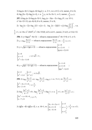 105
3) log2(x–4)<1; log2(x–4)<log22; т. к. 2>1, то x–4<2; x<6, значит, 4<x<6;
4) ( ) ( )1 1
5 5
log 3x 5 log x 1− > + , т. к. 1
5
1
< , то 3x–5x+1; 3x< , значит, 3x
3
2
1 << ;
357. 1) log15(x–3)+log15(x–5)<1; 15 15log (x 3)(x 5) log 15− − < , т.к. 15>1;
x2
–8x+15<15; x(x–8)<0; 0<x<8, значит, 5<x<8;
2) ( ) ( )1
1
3
3
log x 2 log 12 x 2− + − ≥ − ; ( )( )
2
1 1
3 3
1
log x 2 12 x log
3
−
 
− − ≥  
 
, т.к.
1
3
1
< , то 14x–x2
–24≤93
; x2
–14x+33≥0; x≤3 и x≥11, значит, 2<x≤3, и 11≤x<12.
358. 1) 2
5y log (x 4x 3)= − + — область определения x2
–4x+3>0; x<1, x>3;
2)
x1
2x3
logy 6
−
+
= — область определения 0
x1
2x3
>
−
+ ; 1x
3
2
<<− ;
3) y lgx lg(x 2)= + + — область определения
x 0
x 2 0
lg x(x 2) 0
>

+ >
 + ≥
;





≥−+
−>
>
01x2x
2x
0x
2
; 12x −≥ ;
4) ( ) ( )1xlg1xlgy ++−= — область определения
2
x 1 0
x 1 0
lg(x 1) 0
 − >

+ >

− ≥
;




≥−
>
11x
1x
2
;




≥
>
2x
1x
2
; 2x ≥ .
359. 1) 0
1x
2x3
log
25 >
+
− ; 1log
1x
2x3
log 525 >
+
− ; т. к. 15 > , то 1
1x
2x3
2
>
+
− ;




>−
>+−
02x3
03x3x2
;
3
2
x > ;
2) 1
2
2
2x 3
log 0
x 7
+
<
−
; 1 1
2 2
2
2x 3
log log 1
x 7
+
<
−
; т. к. 1
2
1
< , то 1
7x
3x2 2
>
−
+
;




>−
>+−
07x
010xx2 2
; 7x > ;
3) ( ) ( )1x2lg4x3lg +<− , т. к. 10>1, то





>−
>+
+<−
04x3
01x2
1x24x3
; 1
2
1
3
x 5
x
x 1

<

> −

 >

; 5x
3
1
1 << ;
www.5balls.ru
 
