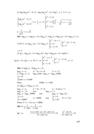 107
2) 1
2
2
3log log (x 1) 1− < ; 1
2
2 3
3 3log log (x 1) log− < , т. к. 13 > , то
1
2
1
2
2
2
log (x 1) 3
log (x 1) 0
 − <


− >

; т. к. 1
2
1
< , то ( )
2
3
2
2
1
2
x 1 0
x 1
x 1 1
 − >


− >

 − <

;
22
3
x2 −<<−
и 2x
22
3
<< .
363. 0,2 5 0,2log x log (x 2) log 3− − < ; 0,2 0,2 0,2log x log (x 2) log 3+ − < , т.к.
1) 0,2<1, то 0,2 0,2log x(x 2) log 3− < ;






>−
>
>−
02x
0x
3x2x2
;




>
>−−
2x
03x2x2
;
3x > ;
2) 0,1 0,1lg x log (x 1) log 0,5− − > ; 0,1lg x log (x 1) log0,5+ − > ;
lg x(x 1) lg2− > , т. к. 110 > , то






>−
>
>−
01x
0x
2xx2
;




>
>−−
1x
02xx2
; 2x > .
364. 1) 6xlog5xlog 2,0
2
2,0 −<− ;
log0,2 x = a; a2
– 5a + 6 < 0; 2 < a < 3;
2 < log0,2 x < 3; log0,2 0,04 < log0,2 x < log0,2 0,008;
x 0
0,04 x 0,008
>

> >
.
Итак, 0,008 < x < 0,04.
2) 4xlog3xlog 1,0
2
1,0 >+ ;
log0,1 x = a; a2
+ 3a – 4 > 0; a < –4 или a > 1;
log0,1 x < –4 или log0,1 x > 1;
log0,1 x < log0,1 10000 или log0,1 x > log0,1 0,1



>
>
10000x
0x
; x > 10000 или



<
>
1,0x
0x
; 0 < x < 0,1.
Ответ: 0 < x < 0,1 и x > 10000.
365. 1) 1
xlg1
2
xlog5
1
<
+
+
−
;
lgx = a; ;0
)a1)(a5(
6a5a
;0
)a1)(a5(
)a1)(a5()a5(2a1 2
<
+−
+−
<
+−
+−−−++
www.5balls.ru
 