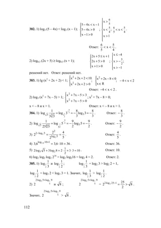 112
382. 1) log3 (5 – 4x) < log3 (x – 1);
6
5
5 6 5
4 5 4
x
5 4x x 1
5 4x 0 ; x ; x
x 1 0 x 1
 >
− < −  
− > < < < 
 − > >

.
Ответ:
4
5
x
5
6
<< .
2) log0,3 (2x + 5) ≥ log0,3 (x + 1); 5
2
x 42x 5 x 1
2x 5 0 ; x ;
x 1 0 x 1
≤ −+ ≤ +  
+ > > − 
 + > > −
решений нет. Ответ: решений нет.
383. 1) lg (x2
+ 2x + 2) < 1; 2x4;
Rx
08x2x
;
02x2x
102x2x 2
2
2
<<−




∈
<−+




>++
<++
Ответ: 2x4 <<− .
2) log3 (x2
+ 7x – 5) > 1;




>−+
>−+
05x7x
35x7x
2
2
; x2
+ 7x – 8 > 0;
x < – 8 и x > 1. Ответ: х < – 8 и x > 1.
384. 1)
4
3
1
3
2
33 3
1 8 8
log log 3 log 3
3 33 3
−
= = − = − . Ответ:
3
8
− .
2)
9
4
1
2
55 4
5
1 9 9
log log 5 log 5
2 225 5
−
= = − = − . Ответ:
2
9
− .
3)
5
4
2
2
2 5log
2
5log2
2
2 ==−
. Ответ:
5
4
.
4) 36106,36,3
110log 6,3
=⋅=
+
. Ответ: 36.
5) 1033
2
1
28log35log2 25 =⋅+⋅=+ . Ответ: 10.
6) log2 log2 log2 216
= log2 log216 = log2 4 = 2. Ответ: 2.
385. 1) 1
2
1
log
3
и 1
3
1
log
2
; 1
2
1
log
3
= log2 3 > log2 2 = 1,
1
3
1
log
2
= log3 2 < log3 3 = 1. Значит, 1
2
1
log
3
> 1
3
1
log
2
.
2)
9log5log2
9
12
2
+
и 8 ;
9log5log2
9
12
2
+
= 8
2
25
2 125log2 2 >=−
.
Значит,
9log5log2
9
12
2
+
> 8 .
www.5balls.ru
 