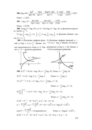 113
386. log30 64= 223,1
4771,1
806,1
3lg1
5lg66
13lg
)5lg10(lg6
13lg
2lg6
)103lg(
2lg 6
≈≈
+
−
=
+
−
=
+
=
⋅
.
Ответ: 223,1≈ .
387. l og36 15 = 756,0
5562,1
1761,1
5lg223lg2
3lg5lg
2lg23lg2
3lg5lg
≈≈
−+
+
=
+
+ .
Ответ: 756,0≈ .
388. 1) logx 8 < logx 10; т.к. 8 < 10 и logx 8 < logx 10, то функция возраста-
ет, значит, x > 1.
2)
2
1
log
4
3
log xx < ; т.к.
2
1
4
3
> и
2
1
log
4
3
log xx < , то функция убывает, зна-
чит, 0 < x < 1.
389. 1) Построим графики функ-
ций y1=log3 x и y2=
х
3 . Видим, что
они пересекаются в точке х1=3. Зна-
чит х = 3 — решение уравнения.
2) Построим графики функций у1 =
= 2х
и у2 = 1
2
log х. Видим, что они пе-
ресекаются в точке х1 ≈ 0,4. Значит, х
≈ 0,4 есть решение уравнения.
390. 1) 34х
= 10; 4х = log3 10; x =
4
1
log3 10. Ответ: x =
4
1
log3 10.
2) 23х
= 3; 3х = log2 3; x =
3
1
log2 3. Ответ: x =
3
1
log2 3.
3) 1,33х – 2
= 3; 3х – 2 = log1,3 3; x =
3
1 (log1,3 3 + 2).
Ответ: x =
3
1 (log1,3 3 + 2).
4)
х45
3
1
+





 = 1,5; 5 + 4х = 1
3
log 1,5; х =
4
1
( 1
3
log 1,5 – 5).
Ответ: х =
4
1
( 1
3
log 1,5 – 5).
5) 16х
– 4х + 1
– 14 = 0; 4х
= а; а2
– 4а – 14 = 0;
а1 =
2
264 +
, а2 =
2
264 −
; 4х
= (2 + 3 2 ); х = log4 (2 + 3 2 )
или 4х
=
2
264 −
< 0; решений нет. Ответ: х = log4(2 + 3 2 ).
6) 25х
+ 2 ⋅ 5х
– 15 = 0; 5х
= а; а2
+ 2а – 15 = 0; а1 = 3, а2 = – 5;
у
х
y1 = log3 x
у
х
www.5balls.ru
 