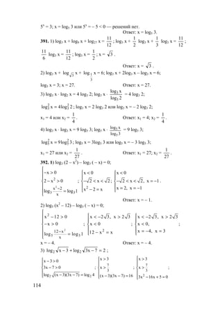 114
5х
= 3; х = log5 3 или 5x
= – 5 < 0 — решений нет.
Ответ: х = log5 3.
391. 1) log3 x + log9 x + log27 x =
12
11
; log3 x +
2
1
log3 x +
3
1
log3 x =
12
11
;
6
11
log3 x =
12
11
; log3 x =
2
1
; x = 3 .
Ответ: x = 3 .
2) log3 x + 3
log х +
3
1log х = 6; log3 x + 2log3 x – log3 x = 6;
log3 x = 3; х = 27. Ответ: х = 27.
3) log3 x ⋅ log2 x = 4 log3 2; log3 x ⋅
2log
xlog
3
3 = 4 log3 2;
2log4xlog 2
3
2
3 = ; log3 x = 2 log3 2 или log3 x = – 2 log3 2;
х1 = 4 или х2 =
4
1
. Ответ: х1 = 4; х2 =
4
1
.
4) log3 x ⋅ log3 x = 9 log5 3; log5 х ⋅
3log
xlog
5
5 = 9 log5 3;
3log9xlog 2
5
2
5 = ; log5 x = 3log5 3 или log5 x = – 3 log5 3;
х1 = 27 или х2 =
27
1
. Ответ: х1 = 27; х2 =
27
1
.
392. 1) log3 (2 – x2
) – log3 ( – x) = 0;
2
2
2
3 3
x 2
x
x 0 x 0 x 0
2 x 0 ; 2 x 2; 2 x 2, x 1
x 2, x 1x 2 xlog log 1
−

− > < < 
 
− > − < < − < < = −  
   = = −− =  =

.
Ответ: х = – 1.
2) log5 (x2
– 12) – log5 ( – x) = 0;
2
2
2
5 5
12 х
x
x 12 0 x 2 3, х 2 3 x 2 3, x 2 3
x 0 ; x 0 ; x 0, ;
x 4, x 312 x xlog log 1
−

  − > < − > < − >
 
− > < <  
   = − =− =  =

х = – 4. Ответ: х = – 4.
3) 27x3log3xlog 22 =−+− ;
22 2
7 7
3 3
x 3 x 3x 3 0
3x 7 0 ; x ; x ;
log (x 3)(3x 7) log 4 (x 3)(3x 7) 16 3x 16x 5 0
> > − >   
− > > >  
  
− − = − − =   − + = 
www.5balls.ru
 