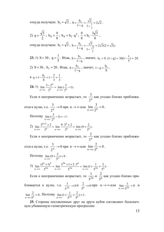 13
откуда получаем: 2b1 = , 1
1
2
b 2
S 2 2
1 q 1
= = =
− −
.
2)
2
3
q = ;
8
9
b4 = ; 3
14 qbb ⋅= ;
8
33
b
8
9
1 ⋅= ,
откуда получаем: 3b1 = , 1
3
2
b 3
S 2 3(2 3)
1 q 1
= = = +
− −
.
23. 1) 30S = ,
5
1
q = . Итак,
q1
b
S 1
−
= , значит, .24)
5
1
1(30)q1(Sb1 =−=−⋅=
2) 30S = , 20b1 = . Итак,
q1
b
S 1
−
= , значит,
S
b
q1 1=− ,
а
3
1
3
2
1
S
b
1q 1 =−=−= .
24. 1)
n
n nn n
3 2 3
lim lim ( 1)
2 2→∞ →∞
−
= − .
Если n неограниченно возрастает, то
n
2
3
как угодно близко приближа-
ется к нулю, т.е. 0
2
3
n
→ при ∞→n или 0
2
3
lim nn
=
∞→
.
Поэтому
nn
3
lim ( 1) 1
2→∞
− = − .
2)
n 2 n
n n nn n n
3 2 9 3 2 2
lim lim lim (9 )
3 3 3
+
→∞ →∞ →∞
+ ⋅ +
= = + .
Если n неограниченно возрастает, то
n
3
2
как угодно близко приближа-
ется к нулю, т.е. 0
2
3
n
→ при ∞→n или 0
3
2
lim nn
=
∞→
.
Поэтому
nn
2
lim (9 ) 9
3→∞
+ = .
3)
n 2 2n n
2n 2n 2n nn n n
(5 1) 5 1 2 5 1 2
lim lim lim (1 )
5 5 5 5→∞ →∞ →∞
+ + + ⋅
= = + + .
Если n неограниченно возрастает, то n2
5
1
и n
2
5
как угодно близко при-
ближается к нулю, т.е. 0
5
1
n2
→ и
n
2
0
5
→ при ∞→n или 0
5
1
lim n2n
=
∞→
и
nn
2
lim 0
5→∞
= . Поэтому
2n nn
1 2
lim (1 ) 1
5 5→∞
+ + = .
25. Стороны поставленных друг на друга кубов составляют бесконеч-
ную убывающую геометрическую прогрессию
www.5balls.ru
 