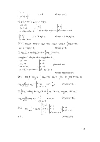 115
x 3
;1
x 5,x
3
>


= =
х = 5. Ответ: х = 5.
4) lg (x + 6) – lg 3x2 − = lg4;
2 2
3 3
2 2
x 6 0
x x
2x 3 0 ; ; ;
х 12х 36 32х 48 x 20x 84 0(х 6) 4 2х 3
 + >  > >  
− >  
  + + = − − + = + = −
3
2
x
x 14 , х 6
 >

 = =
; x1 = 14, х2 = 6. Ответ: x1 = 14, х2 = 6.
393. 1) 13xlog
3
1
xlog2xlog2;13xlogxlog4xlog 222842
=++=++ ;
xlog2 = 3; х = 8. Ответ: х = 8.
2) 1
2
0,5 2
1
log (x 2) log (x 3) log ( 4x 8);
2
+ − − = − −
)8x4(log)3х(log)2x(log 222 −−−=−−+− ;
2
x 2x 2 0
x 3x 3 0
;
x 24x 8 0
(x 2)(x 3) 4x 8 x 3x 2 0
> −+ >
 >− > 
  < −− − > 
 + − = − − + + = 
; решений нет.
Ответ: решений нет.
394. 1) 1 1
2x x
x x x x x
1 1 1
log 5 log 12 log 3 1; log 5 log 12 log 3 log x
2 2 2
+ + = − − + = ;
x x
1
10
x3
log log x;
12 5 x 1, x 0
 =
= 
⋅  ≠ >
; х =
10
1
. Ответ: х = 0,1.
2) 1 2
x
x x x x xx
1 1 1
log 7 log 9 log 28 1; log 7 2log 3 log 28 log x;
2 2 2
− − = + − =
x x
9
2
x9 7
log log x; ; x 4,5
28 x 0, x 1
 =⋅ 
= =
 > ≠
. Ответ: х = 4,5.
395. 1)
2 2
2
2
x 1
2
x 1
0 x 1
x 12
log log x; x 0 ; x 0 ;
x 2, x 1x 1
x x 2 0x
−
−
 >  >
> 
= > >  
= = −−  
− − == 

;
х = 2. Ответ: х = 2.
www.5balls.ru
 