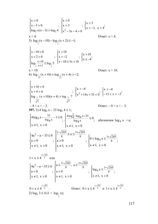 117
;
4x,1x
3x
;
04x3x
3x
0x
;
4log)3x(xlog
03x
0x
2
22



>−<
>





>−−
>
>





>−
>−
>
x > 4. Ответ: x > 4.
5) 1 1
5 5
log (x 10) log (x 2) 1;− − + ≥ −
1 1
5 5
x 10
x 2
x 10 0 x 10
x 10
x 2 0 ; x 2 ; ;
x 4
x 10 5x 10log log 5
−
+

 − > >
> 
+ > > −  
≥ −  − ≤ +≥

x > 10. Ответ: x > 10.
6) 1 1
7 7
log (x 10) log (x 4) 2;+ + + > −
;
3x11
4x
;
033x14x
4x
;
7log)4x)(10x(log
04x
010x
2
7
1
7
1



−<<−
−>




<++
−>








>++
>+
>+
– 4 < x < – 3. Ответ: – 4 < x < – 3.
397. 1) 4 log4 x – 33 logx 4 ≤ 1;
4
233 4log log x 334 4
log x log x4 4
4log x 1 0 0
; ;
x 1, x 0 x 1, x 0
− − − − ≤ ≤
 
 ≠ > ≠ >
обозначим xlog4 = а;
2
4
1 265 1 265
8 8 1 265
8
a4a a 33 0
0 log x
a 0 ; a 0 ; ;
x 1, x 0x 1, x 0 x 1, x 0
− +
+

≤ ≤ − − ≤   < ≤
> >  
   ≠ >≠ > ≠ >  

1 265
81 x 4
+
< ≤ или
2
4
1 265 1 265
8 8 1 265
8
a , a4a a 33 0
log x
a 0 ; a 0 ; ;
x 1, x 0x 1, x 0 x 1, x 0
− +
−

≤ ≥ − − ≥   ≤
< <  
   ≠ >≠ > ≠ >  

1 265
80 x 4
−
< ≤ . Ответ:
1 265
80 x 4
−
< ≤ и
1 265
81 x 4
+
< ≤ .
2) logх 3 ≤ 4 (1 + 1
3
log х);
www.5balls.ru
 