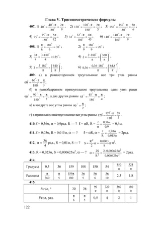 122
Глава V. Тригонометрические формулы
407. 1)
9
2
180
40
40
π
=
π⋅
= °
°
° ; 2)
3
2
180
120
120
π
=
π⋅
= °
°
° ; 3)
6
5
180
150
150
π
=
π⋅
= °
°
° ;
4)
12
5
180
75
75
π
=
π⋅
= °
°
° ; 5)
45
8
180
32
32
π
=
π⋅
= °
°
° ; 6)
9
7
180
140
140
π
=
π⋅
= °
°
° .
408. 1) °
°
==
π
30
6
180
6
; 2) °
°
==
π
20
9
180
9
;
3) °
°
=
⋅
=
π
135
4
1803
4
3
; 4)
°°






π
=
π
⋅
=
3601802
2 ;
5)
°°






π
=
π
⋅
=
5401803
3 ; 6)
°°






π
=
π
⋅
≈
8,6418036,0
36,0 .
409. а) в равностороннем треугольнике все три угла равны
3180
60
60
π
=
π⋅
= °
°
°
;
б) в равнобедренном прямоугольном треугольнике один угол равен
2180
90
90
π
=
π⋅
=
°
°
° , а два других равны
4180
45
45
π
=
π⋅
=
°
°
° ;
в) в квадрате все углы равны
2
90
π
=° ;
г) в правильном шестиугольнике все углы равны
3
2
180
120
120
π
=
π⋅
= °
°
° .
410. ℓ = 0,36м, α = 0,9рад. R — ? ℓ = αR, R =
9,0
м36,0
=
α
l
= 0,4м.
411. ℓ = 0,03м, R = 0,015м, α — ? ℓ = αR, α =
м015,0
м03,0
R
=
l
= 2рад.
412.
4
3π
=α рад., R = 0,01м, S — ? π=α=
8
0003,0
2
R
S
2
м2
.
413. R = 0,025м, S = 0,000625м2
, α — ?
2
2
2
м000625,0
м000625,02
R
S2 ⋅
==α = 2рад.
414.
Градусы 0,5 36 159 108 150 54
450
π
324
π
Радианы
360
π
5
π 159
180
π 3
5
π 5
6
π 3
10
π
2,5 1,8
415.
Угол, ° 30 36
90
π
720
π
360
π
180
π
Угол, рад.
6
π
5
π
0,5 4 2 1
www.5balls.ru
 
