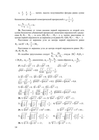 14
,a ,
2
a
,
4
a
,
8
a … значит, высота получившейся фигуры равна сумме
бесконечно убывающей геометрической прогрессией с
a
2 1
q ;
a 2
= =
1
1
2
b a
S 2a
1 q 1
= = =
− −
.
26. Расстояние от точки касания первой окружности со второй есть
сумма бесконечно убывающей прогрессии диаметров окружностей с радиу-
сами R2 R3… Rn…, то есть 2(R2+R2+…+R2+…), а, значит, расстояние от
центра первой окружности до вершины угла равно R1+2(R2+R2+…+R2+…).
Расстояние от вершины угла до центра первой окружности равно
111 R2
2
1
:R30sin:R ==o
.
Расстояние от вершины угла до центра второй окружности равно 2R1–
–R2–R1=R1–R2
Из подобия треугольника следует 1 1
2 1 2
R 2R
R R R
=
−
, откуда 2
1 1 22R R R− =
1 22R R= , 1
2
R
R
3
= , аналогично, 2 1
3
R R
R
3 9
= = , таким образом
1n
1
n
3
R
R −
= .
27. 1) ;111 2
== ;000 2
== ;4416 2
==
;9,0)9,0(81,0 2
== .
17
1
)17(
1
289
1
2
==
2) ;111
3 33
== ;000
3 33
== ;55125
3 33
==
;
3
1
3
1
27
1
3
3
3 == ;3,0)3,0(027,0 3 33 == .4,0)4,0(064,0 3 33 ==
3) ;000
4 44
== ;111
4 44
== ;2216
4 44
==
;
3
2
3
2
81
16 4
4
4 =





= ;
5
4
5
4
625
256 4
4
4 =





= .2,0)2,0(0016,0 4 44 ==
28. 1) 66)6(36
6 66 326 3
=== ; 2) 22)2(64
12 1212 2612 2
=== ;
3)
5
1
5
1
5
1
25
1 4
4
4
2
2
4
2
=





=





=




 ; 4) 1515)15(225
8 88 428 4
=== .
29. 1) 10010)10(10 23 323 6
=== ; 2) 813)3(3 43 343 12
=== ;
3)
8
1
2
1
2
1
2
1
3
4
4
3
4
12
=





=














=




 ; 4)
81
1
3
1
3
1
3
1
4
4
4
4
4
16
=





=














=




 .
30. 1) 2)2(8 3 33
−=−=− ; 2) 1)1(1 15 1515
−=−=− ;
www.5balls.ru
 