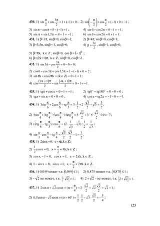 125
430. 1) 0)1(1
2
3
sin
2
sin =−+=
π
+
π
; 2) 10)1(
2
cos
2
sin −=+−=
π
+




 π
− ;
3) 1)1(0cossin =−−=π−π ; 4) 1102cos0sin −=−=π− ;
5) 1105,1sinsin −=−=π+π ; 6) 1102cos0sin =+=π+ .
431. 1) β=3π, sinβ=0, cosβ=-1; 2) β=4π, sinβ=0, cosβ=1;
3) β=3,5π, sinβ=-1, cosβ=0; 4)
2
5π
=β , sinβ=1, cosβ=0;
5) β=πk, Zk ∈ , sinβ=0, ( )k
1cos −=β ;
6) β=(2k+1)π, Zk ∈ , sinβ=0, cosβ=-1.
432. 1) 000
2
3
cos3sin =−=
π
−π ;
2) 20)1(15,3cos3cos0cos =+−−=π+π− ;
3) 110)Zk(k2cosksin =+=∈=π+π ;
4)
( ) ( )2k 1 4k 1
cos sin 0 1 1
2 2
+ π + π
− = − = − .
433. 1) 110costg −=−=π+π ; 2) 000180tg0tg =−=− oo
;
3) 000sintg =+=π+π ; 4) 1012tgcos −=−−=π−π .
434. 1)
2
3
3
2
3
2
2
1
3
3
tg
6
cos2
6
sin3 =−⋅+⋅=
π
−
π
+
π
;
2) 710
2
2
53
2
2
5
4
ctg10
4
cos5
4
tg3
4
sin5 −=−⋅−+⋅=
π
−
π
−
π
+
π
;
3)
1 1 1
(2tg tg ) : cos (2 3) :
6 3 6 23 3
π π π
− = ⋅ − = ;
4)
2
1
1
2
3
2
3
4
tg
6
cos
3
sin =−⋅=
π
−
π
⋅
π
.
435. 1) 2sinx 0; x k,k= =π ∈Ζ;
2)
1
cosx 0; x k,k
2 2
π
= = + π ∈ Ζ ;
3) cos x 1 0; cos x 1; x 2 k,k− = = = π ∈ Ζ ;
4) 1 sin x 0; sin x 1; x 2 k,k
2
π
− = = = + π ∈ Ζ .
436. 1) 0,049 может т.к. 1049,0 ≤ ; 2)-0,875-может т.к. 1875,0 ≤ ;
3) 2− не может, т.к. 12 >− ; 4) 22 + - не может, т.к. 122 >+ .
437. 1)
2 2
2sin 2 cos ( ) 2 2 2 1
4 2 2
π
α + α = α = = ⋅ + = + ;
2)
1 1 3 5
0,5cos 3sin ( 60 ) 3
2 2 2 4
α − α = α = = ⋅ − ⋅ = −o
;
www.5balls.ru
 