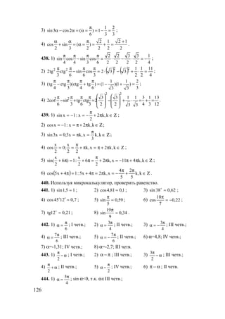 126
3)
1 2
sin3 cos2 ( ) 1
6 3 3
π
α − α = α = = − = ;
4)
2 1 2 1
cos sin ( )
2 3 2 2 2 2
α α π +
+ = α = = + = .
438. 1)
4
1
2
3
2
3
2
2
2
2
6
cos
3
sin
4
cos
4
sin −=⋅−⋅=
ππ
−
ππ
;
2) ( ) ( ) 4
11
2
1
2
1
332
3
cos
6
sin
6
ctg
3
tg2
2222
=⋅+−⋅=
ππ
−
ππ
;
3)
1 1 2
(tg ctg )(ctg tg ) (1 )(1 )
4 3 4 6 33 3
π π π π
− + = − + = ;
4)
12
13
3
1
4
3
3
1
3
1
2
3
2
3
2
3
ctg
6
tg
3
sin
6
cos2
22
22
=+=⋅+








−








=
ππ
+
π
−
π
.
439. 1) Ζ∈π+
π
−=−= k,k2
2
x:1xsin ;
2) Ζ∈π+π=−= k,k2x:1xcos ;
3) Ζ∈
π
=π== k,k
3
x,kx3;0x3sin ;
4) Ζ∈π+π=π+
π
== k,k2x,k
22
x
;0
2
x
cos ;
5)
x x
sin( 6 ) 1: 6 2 k,x 11 4 k,k
2 2 2
π
+ π = + π = + π = − π + π ∈ Ζ ;
6) ( ) Ζ∈
π
+
π
−=π=π+=π+ k,k
5
2
5
4
x,k24x5:14x5cos .
440. Используя микрокалькулятор, проверить равенство.
441. 1) 15,1sin ≈ ; 2) 1,081,4cos ≈ ; 3) 62,038sin ≈o
;
4) 7,02145cos ≈′o
; 5) 59,0
5
sin ≈
π
; 6) 22,0
7
10
cos −≈
π
;
7) 21,012tg ≈o
; 8) 34,0
9
19
sin ≈
π
.
442. 1)
6
π
=α ; I четв.; 2)
4
3π
=α ; II четв.; 3)
4
3π
−=α ; III четв.;
4) 7
6
π
α = ; III четв.; 5)
6
7π
−=α ; II четв.; 6) α=4,8; IV четв.;
7) α=-1,31; IV четв.; 8) α=-2,7; III четв.
443. 1) α−
π
2
; I четв.; 2) π−α ; III четв.; 3) α−
π
2
3
; III четв.;
4) α+
π
2
; II четв.; 5)
2
π
−α ; IV четв.; 6) α−π ; II четв.
444. 1)
4
5π
=α ; sin α<0, т.к. α∈III четв.;
www.5balls.ru
 