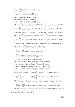 127
2)
7
33π
−=α ; sin α<0, т.к. α∈III четв.;
3) π=α
3
4
; sin α<0, т.к. α∈III четв.;
4) α=5,1: sin α<0, т.к. α∈IV четв.;
5) α=-0,1π; sin α<0, т.к. α∈IV четв.;
6) o
470−=α ; sin α<0, т.к. α∈III четв.
445. 1) 2
; cos 0,т.к. II
3
π
α = α < α∈ четв.; 2) 7
; cos 0,т.к. III
6
π
α = α < α∈ четв.
3) 2
; cos 0,т.к. IV
5
π
α = − α > α∈ четв.; 4) 4,6; cos 0,т.к. IIIα = α < α ∈ четв.
5) 5,3; cos 0,т.к. Iα = − α > α∈ четв.; 6) 150 ; cos 0,т.к. IIIα = − α < α∈o четв.
446. 1) 5
; tg 0,т.к. II
6
π
α = α < α ∈ четв.; 2) 12
; tg 0,т.к. I
5
π
α = α > α ∈ четв.;
3) 5
; tg 0,т.к. II
4
π
α = − α < α ∈ четв.; 4) 3,7; tg 0,т.к. IIIα = α > α ∈ четв.;
5) 1,3; tg 0,т.к. IVα = − α < α ∈ четв.; 6) 283 ; tg 0,т.к. IVα = α < α ∈o четв.
447. 1)
3
;sin 0,cos 0,tg 0
2
π
π < α < α < α < α > ;
2)
3 7
;cos 0,sin 0,tg 0
2 4
π π
< α < α > α < α < ;
3)
7
2 ;sin 0,cos 0,tg 0
4
π
< α < π α < α > α < ;
4) 2 2,5 ;sin 0,cos 0,tg 0π < α < π α > α > α > .
448. 1) 1;sin 0,cos 0,tg 0,т.к. Iα = α > α > α > α ∈ четв.;
2) 3;sin 0,cos 0,tg 0,т.к. IIα = α > α < α < α ∈ четв.;
3) 3,4;sin 0,cos 0,tg 0,т.к. IIα = − α > α < α < α ∈ четв.;
4) 1,3;sin 0,cos 0,tg 0,т.к. IVα = − α < α > α < α ∈ четв.
449. 1) sin( ) 0
2
π
− α > ; 2) cos( ) 0
2
π
+ α < ; 3) ( )0cos >π−α ;
4) tg( ) 0
2
π
α − < ; 5)
3
tg( ) 0
2
π
− α > ; 6) ( ) 0sin >α−π .
450. 1)
10
3 ;sin 0,cos 0,tg 0,ctg 0,т.к. III
8
π
π < α < α < α < α > α > α ∈ четв.;
2)
5 11
;sin 0,cos 0,tg 0,ctg 0,т.к. II
2 4
π π
< α < α > α < α < α < α ∈ четв.
451. Знаки синуса и косинуса совпадают, если ∈α I или III четверти, то
есть если
2
0
π
≤α≤ и
2
3π
≤α≤π .
www.5balls.ru
 