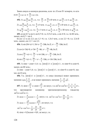 128
Знаки синуса и косинуса различны, если ∈α II или IV четверти, то есть
если π≤α≤
π
2
и π≤α≤
π
2
2
3
.
452. 1) 0
4
3
sin
3
2
sin >
ππ
, т.к.
3
2π
, и
4
3π ∈II четв. и 0
3
2
sin >
π
и 0
4
3
sin >
π
.
2) 0
6
cos
3
2
cos <
ππ
, т.к.
6
π
∈I четв. и 0
6
cos >
π
, а
3
2π
∈II четв. и 0
3
2
cos <
π
.
3) 0
4
sin
4
5
tg >
π
+
π
, т.к.
4
π
∈ I четв. и 0
4
sin >
π
, а
4
5π ∈ III четв. и 0
4
5
tg >
π
.
453. а) sin 0,7 и sin 4; sin 0,7>0, т.к. 0,7∈I четв., а sin 4<0, т.к. 4∈III четв.,
значит, sin 0,7 > sin 4.
б) cos 1,3 и cos 2,3; cos 1,3 >0, т.к. 1,3∈I четв., а cos 2,3 <0, т.к. 2,3∈II
четв., значит, cos 1,3 > cos 2,3.
454. 1) sin (5π+x)=1; 5π+x=
2
π +2πk, k∈Z, x=
2
9π
− +2πk, k∈Z.
2) cos (x+3π)=0; x+3π=
2
π
+πk, x=
2
5π
− +πk, k∈Z.
3) cos (
2
5π +x)=-1;
2
5π + x=π+2πk, x=
2
3π
− +2πk, k∈Z.
4) sin (
2
9π +x)=-1;
2
9π + x=
2
π
− +2πk, x=-5π+2πk, k∈Z.
455. 1) sinα + cosα=-1,4; т.к. 1sin ≤α и 1cos ≤α , то sinα<0 и cosα<0,
значит, α∈III четв.;
2) sinα – cosα=1,4; т.к. 1sin ≤α и 1cos ≤α , то sinα>0 и cosα<0, зна-
чит, α∈II четв.
456. Т.к. 1sin ≤α и 1cos ≤α , то синус (косинус) может принимать
значения
13
11
;
3
2
;03,0 , и не может принимать значения 2;
11
13
;
3
5
− .
457. 1)
2
sin
3
α = и
3
cos
3
α = ; не могут, т.к. 1
9
5
9
3
9
2
cossin 22
≠=+=α+α ,
что противоречит основному тригонометрическому тождеству
1cossin 22
=α+α ;
2)
5
3
cosи
5
4
sin −=α−=α ; могут, т.к. 1
25
9
25
16
cossin 22
=+=α+α ;
3)
5
23
cosи
5
3
sin =α−=α ; не могут, т.к.
1
25
26
25
23
25
3
cossin 22
≠=+=α+α ;
4) 8,0cosи2,0sin =α=α ; не могут, т.к.
www.5balls.ru
 