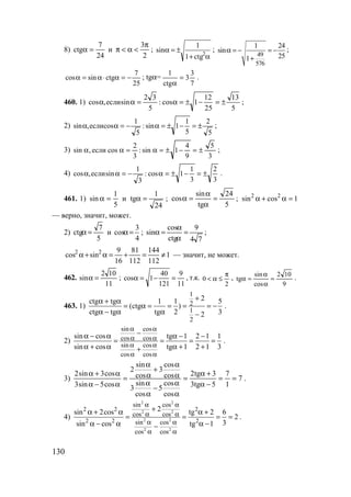 130
8)
24
7
ctg =α и
2
3π
<α<π ;
α+
±=α 2
ctg1
1
sin ;
49
576
1 24
sin
251
α = − = −
+
;
25
7
ctgsincos −=α⋅α=α ; tgα=
7
3
3
ctg
1
=
α
.
460. 1)
5
13
25
12
1cos:
5
32
sinесли,cos ±=−±=α=αα ;
2)
5
2
5
1
1sin:
5
1
cosесли,sin ±=−±=α−=αα ;
3)
3
5
9
4
1sin:
3
2
cosесли,sin ±=−±=α=αα ;
4)
3
2
3
1
1cos:
3
1
sinесли,cos ±=−±=α−=αα .
461. 1)
5
1
sin =α и
24
1
tg =α ;
5
24
tg
sin
cos =
α
α
=α ; 1cossin 22
=α+α
— верно, значит, может.
2)
5
7
ctg =α и
4
3
cos =α ;
74
9
ctg
cos
sin =
α
α
=α ;
1
112
144
112
81
16
9
sincos 22
≠=+=α+α — значит, не может.
462.
11
102
sin =α ;
11
9
121
40
1cos =−=α , т.к.
2
0
π
≤α< ,
9
102
cos
sin
tg =
α
α
=α .
463. 1)
1
2
1
2
2ctg tg 1 1 5
(ctg )
ctg tg tg 2 32
+α + α
= α = = = = −
α − α α −
.
2)
sin cos
cos cos
sin cos
cos cos
sin cos tg 1 2 1 1
sin cos tg 1 2 1 3
α α
α α
α α
α α
−α − α α − −
= = = =
α + α α + ++
.
3) 7
1
7
5tg3
3tg2
cos
cos
5
cos
sin
3
cos
cos
3
cos
sin
2
cos5sin3
cos3sin2
==
−α
+α
=
α
α
−
α
α
α
α
+
α
α
=
α−α
α+α
.
4)
2 2
2 2
2 2
2 2
2 2 2
2 2 2
sin cos
cos cos
sin cos
cos cos
2sin 2cos tg 2 6
2
3sin cos tg 1
α α
α α
α α
α α
+α + α α +
= = = =
α − α α −−
.
www.5balls.ru
 