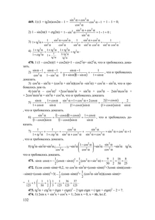 132
469. 1) (1 + tg2α)cos2α – 1 = 1cos
cos
cossin 2
2
22
−α
α
α+α
= 1 – 1 = 0;
2) 1 – sin2α(1 + ctg2α) = 011
sin
cossin
sin1 2
22
2
=−=
α
α+α
α− ;
3)
α⋅α
=
α⋅α
α+α
=
α
+
α
α+α
=
α
+α+ 2222
22
22
22
2
2
cossin
1
cossin
cossin
sin
1
cos
cossin
sin
1
tg1 ;
4)
2
2 2
2 2 2
2
2 1 1 tg
tg tg
1 tg 1 tg 1 tg
tg
1 ctg 1 + α
α α
+ α + α + α
= = = α
+ α +
.
470. 1 (1 – cos2α)(1 + cos2α)=1 – cos22
α= sin22
α, что и требовалось дока-
зать.
2)
2 2
sin 1 sin 1
cos 1 sin
α − α −
=
α − α ( )( ) α+
−=
α−α+
−α
=
sin1
1
sin1sin1
1sin
, что и требовалось
доказать.
3) cos4
α – sin4
α = (cos2
α + sin2
α)(cos2
α –sin2
α) = cos2
α – sin2
α, что и тре-
бовалось док-ть
4) (sin2
α – cos2
α)2
+2cos2
αsin2
α = sin4
α + cos4
α – 2sin2
αcos2
α +
+ 2cos2
αsin2
α = sin4
α + cos4
α, что и требовалось доказать
5) =
α
α+
+
α+
α
sin
cos1
cos1
sin
( )
( )
( )
2 2 2 1 cossin 1 cos 2cos 2
1 cos sin 1 cos sin sin
+ αα + + α + α
= =
+ α α + α α α
, что и требовалось доказать.
6)
( )
( )( )
( ) αα−
α+α−
=
αα−
α
sincos1
cos1cos1
sincos1
sin2
α
α+
=
sin
cos1
, что и требовалось до-
казать.
7)
2
2 2 2 2
1 1 cos
1 1 sin costg ctg
α
+ = +
+ α + α α + α
2
2 2
2 2
sin
sin cos 1
sin cos
α
= α + α =
α + α
, что и требовалось доказать.
8) tg2
α–sin2
α=sin2
α
2
1
( 1)
cos
−
α
=sin2
α








α
α−
2
2
cos
cos1
=sin2
α
α
α
⋅ 2
2
cos
sin
=sin2
α tg2
α,
что и требовалось доказать.
471. ( )2 2 21 1 9 1 16 8
sin cos cos sin (cos sin )
2 2 50 2 50 25
α⋅ α = − α − α + α + α = − + = =
472. Если cosα–sinα=0,2, то cos3
α–sin3
α=(cosα–sinα)3
+3cosα sinα(cosα–
–sinα)=(cosα–sinα)3
+3(
2
1
− (cosα–sinα)2
+
2
1
(cos2
α–sin2
α))(cosα–sinα)=
=
125
37
125
36
125
1
5
1
2
1
50
1
3
125
1
=+=⋅





+−⋅+ .
473. tg2
α + ctg2
α = (tgα + ctgα)2
– 2 tgα ctgα = ( tgα + ctgα)2
– 2 = 7.
474. 1) 2sin x + sin2
x + cos2
x = 1; 2sin x = 0, x = πk, k∈Z.
www.5balls.ru
 