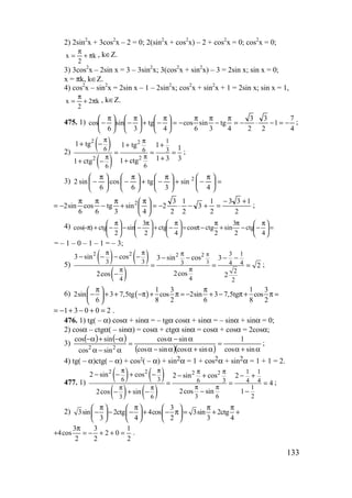 133
2) 2sin2
x + 3cos2
x – 2 = 0; 2(sin2
x + cos2
x) – 2 + cos2
x = 0; cos2
x = 0;
k
2
x π+
π
= , k∈Z.
3) 3cos2
x – 2sin x = 3 – 3sin2
x; 3(cos2
x + sin2
x) – 3 = 2sin x; sin x = 0;
x = πk, k∈Z.
4) cos2
x – sin2
x = 2sin x – 1 – 2sin2
x; cos2
x + sin2
x + 1 = 2sin x; sin x = 1,
k2
2
x π+
π
= , k∈Z.
475. 1)
4
7
1
2
3
2
3
4
tg
3
sin
6
cos
4
tg
3
sin
6
cos −=−⋅−=
π
−
ππ
−=




 π
−+




 π
−




 π
− ;
2)
( )
( )
2 2
22
1
6 6 3
66
1 tg 1 tg 1 1
1 3 31 ctg1 ctg
π π
ππ
+ − + +
= = =
+++ −
;
3) =




 π
−+




 π
−+




 π
−




 π
−
4
sin
3
tg
6
cos
6
sin2 2
2
133
2
1
3
2
1
2
3
2
4
sin
3
tg
6
cos
6
sin2 2 +−
=+−⋅−=




 π
+
π
−
ππ
−= ;
4) =




 π
−−
π
+
π
−π=




 π
−+




 π
−−




 π
−+π−
4
ctg
2
3
sin
2
ctgcos
4
ctg
2
3
sin
2
ctg)cos(
= – 1 – 0 – 1 – 1 = – 3;
5)
( ) ( )
( )
3
2 2 2 2 3 1
3 3 3 4 4
2
44 2
3 sin cos 3 sin cos 3
2
2cos2cos 2
ππ π π
ππ
− − − − − − − −
= = =
−
;
6) ( )
1 3 1 3
2sin 3 7,5tg cos 2sin 3 7,5tg cos
6 8 2 6 8 2
π π 
− + + −π + π = − + − π + π = 
 
1 3 0 0 2= − + − + = .
476. 1) tg( – α) cosα + sinα = – tgα cosα + sinα = – sinα + sinα = 0;
2) cosα – ctgα( – sinα) = cosα + ctgα sinα = cosα + cosα = 2cosα;
3)
( ) ( )
( )( ) α+α
=
α+αα−α
α−α
=
α−α
α−+α−
sincos
1
sincossincos
sincos
sincos
sincos
22
;
4) tg( – α)ctg( – α) + cos2( – α) + sin2α = 1 + cos2α + sin2α = 1 + 1 = 2.
477. 1)
( ) ( )
( ) ( )
2 2 2 2 1 1
6 3 6 3 4 4
1
3 6 23 6
2 sin cos 2 sin cos 2
4
2cos sin 12cos sin
π π π π
π ππ π
− − + − − + − +
= = =
− −− + −
;
2)
3
3sin 2ctg 4cos 3sin 2ctg
3 4 2 3 4
π π π π     
− − − + − π = + +     
     
3 3 1
4cos 2 0
2 2 2
π
+ = − + + = .
www.5balls.ru
 