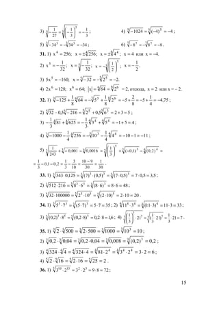 15
3)
3
1
3
1
27
1 3
3
3 −=





−=− ; 4) 4)4(1024 5 55
−=−=− ;
5) 343434
3 33 3
−=−=− ; 6) 888
7 77 7
−=−=− .
31. 1) ;256x4
= ;256x 4
±= ;4x
4 4
±= 4x = или .4x −=
2) ;
32
1
x5
−= ;
32
1
x 5 −= ;
2
1
x 5
5






−= .
2
1
x −=
3) ;160x5 5
−= .2232x
5 55
−=−=−=
4) ;128x2 6
= ;64x6
=
6 66
264x == = 2, отсюда, 2x = или x = – 2.
32. 1) 75,4
4
1
5
8
2
52
8
1
564
8
1
125
6 63 363
−=+−=+−=+−=+− ;
2) 53265,022165,032
3 35 535
=+=+=−− ;
3) 45153
3
1
62581
3
1 4 44 444
=+−=+−=+− ;
4) 111104
4
1
10256
4
1
1000
4 43 343
−=−−=−−=−− ;
5) =−−+





=−−+ 4 43 35
5
435 )2,0()1,0(
3
1
0016,0001,0
243
1
30
1
30
910
10
3
3
1
2,01,0
3
1
=
−
=−=−−= .
33. 1) 5,35,07)5,07()5,0()7(125,0343 3 33 333 =⋅=⋅=⋅=⋅ ;
2) 4868)68(68216512 3 33 333
=⋅=⋅=⋅=⋅ ;
3) 20102)102(10210000032 5 55 555
=⋅=⋅=⋅=⋅ .
34. 1) 3575)75(75 3 33 33
=⋅=⋅=⋅ ; 2) 33311)311(311 4 44 44
=⋅=⋅=⋅ ;
3) 6,182,0)82,0(8)2,0( 5 55 55
=⋅=⋅=⋅ ; 4)
7
7 77 7
1 1 1
21 ( 21) 21 7
3 3 3
 
⋅ = ⋅ = ⋅ = 
 
.
35. 1) 1010100050025002
3 33333
===⋅=⋅ ;
2) 2,0)2,0(008,004,02,004,02,0 3 33333 ===⋅=⋅ ;
3) 6232328143244324 4 444 4444
=⋅=⋅=⋅=⋅=⋅ ;
4) 225162162 5555
==⋅=⋅ .
36. 1) 72892323 325 1510
=⋅=⋅=⋅ ;
www.5balls.ru
 