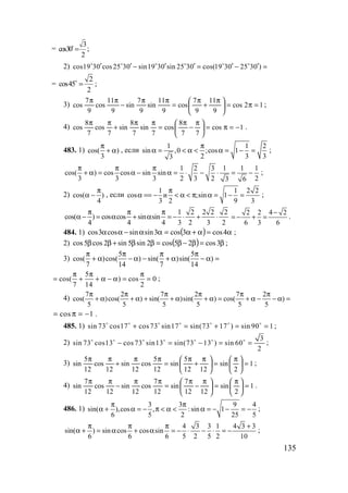 135
=
3
cos30
2
=o
;
2) cos19 30 cos25 30 sin19 30 sin 25 30 cos(19 30 25 30 )′ ′ ′ ′ ′ ′− = − =o o o o o o
=
2
cos45
2
=o
;
3) 12cos
9
11
9
7
cos
9
11
sin
9
7
sin
9
11
cos
9
7
cos =π=




 π
+
π
=
ππ
−
ππ
;
4) 1cos
77
8
cos
7
sin
7
8
sin
7
cos
7
8
cos −=π=




 π
−
π
=
ππ
+
ππ
.
483. 1) cos( )
3
π
+ α , если
1 1 2
sin ,0 ;cos 1
2 3 33
π
α = < α < α = − = ;
1 2 3 1 1 1
cos( ) cos cos sin sin
3 3 3 2 3 2 23 6
π π π
+ α = α − α = ⋅ − ⋅ = − ;
2) cos( )
4
π
α − , если
1 1 2 2
cos и ;sin 1
3 2 9 3
π
α == − < α < π α = − = ;
1 2 2 2 2
cos( ) cos cos sin sin
4 4 4 3 2 3 2
π π π
α − = α + α = − ⋅ + ⋅
2 2 4 2
6 3 6
−
= − + = .
484. 1) ( ) α=α+α=αα−αα 4cos3cos3sinsincos3cos ;
2) ( ) β=β−β=ββ+ββ 3cos25cos2sin5sin2cos5cos ;
3)
5 5
cos( )cos( ) sin( )sin( )
7 14 7 14
π π π π
+ α − α − + α − α =
5
cos( ) cos 0
7 14 2
π π π
= + + α − α = = ;
4)
7 2 7 2 7 2
cos( )cos( ) sin( )sin( ) cos( )
5 5 5 5 5 5
π π π π π π
+ α + α + + α + α = + α − − α =
cos 1= π = − .
485. 1) sin 73 cos17 cos73 sin17 sin(73 17 ) sin 90 1+ = + = =o o o o o o o
;
2)
3
sin 73 cos13 cos 73 sin13 sin(73 13 ) sin 60
2
− = − = =o o o o o o o
;
3) 1
2
sin
1212
5
sin
12
5
cos
12
sin
12
cos
12
5
sin =




 π
=




 π
+
π
=
ππ
+
ππ
;
4) 1
2
sin
1212
7
sin
12
7
cos
12
sin
12
cos
12
7
sin =




 π
=




 π
−
π
=
ππ
−
ππ
.
486. 1)
3 3 9 4
sin( ),cos , :sin 1
6 5 2 25 5
π π
α + α = − π < α < α = − − = − ;
4 3 3 1 4 3 3
sin( ) sin cos cos sin
6 6 6 5 2 5 2 10
π π π +
α + = α + α = − ⋅ − ⋅ = − ;
www.5balls.ru
 