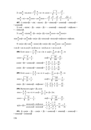 136
2)
2 2 7
sin( ),sin , : cos 1
4 3 2 9 3
π π
− α α = < α < π α = − − = − ;
2 7 2 2 14 2
sin( ) sin cos cos sin
4 4 4 2 3 2 3 6
π π π −
− α = α − α = − ⋅ − ⋅ = − .
487. 1) sin(α+β) + sin( – α)cos( – β) = sinαcosβ + cosαsinβ – sinαcosβ =
= cosαsinβ.
2) cos( – α)sin( – β) – sin(α – β) = – cosαsinβ – sinαcosβ + sinβcosα =
= – sinαcosβ.
3) ( )cos( )sin( ) sin (cos cos sin sin )
2 2 2 2
π π π π
− α − β − α − β = α + α ×
( )(sin cos cos sin ) sin sin cos sin cos sin cos sin cos
2 2
π π
× β− β − α −β = α β− α β+ β α = β α .
4) ( ) ( ) ( )sin sin( )sin sin (sin cos cos sin )
2 2 2
π π π
α +β + − α −β = α +β − α − α ×
βα=αβ−αβ+βα=β× cossincossincossincossinsin .
488. Если π<α<
π
−=α 2
2
3
,
5
3
sin и
2
0,
17
8
sin
π
<β<=β , то
5
4
25
9
1cos =−=α ;
17
15
289
64
1cos =−=β ;
cos(α + β) = cosαcosβ – sinαsinβ =
85
84
17
8
5
3
17
15
5
4
=⋅+⋅ ;
cos(α – β) = cosαcosβ + sinαsinβ =
85
36
17
8
5
3
17
15
5
4
=⋅−⋅ .
489. Если π<α<
π
−=α
2
,
5
4
cos и
2
3
,
13
12
sin
π
<β<π−=β , то
5
3
25
16
1sin =−=α ;
13
5
169
144
1cos −=−−=β ;
sin(α – β) = sinαcosβ – sinβcosα =
65
63
13
12
5
4
13
15
5
3
−=⋅−





−⋅ .
490. Вычислить tg(α + β), если
π<α<
π
=α
2
,
5
4
sin и π<β<π=β 2
2
3
,
17
8
cos ;
5
3
25
16
1cos −=−−=α ;
17
15
289
64
1sin −=−−=β ;
( ) 3
5
4 8 3 15
5 17 5 17
8 15 4
17 17 5
sin cos sin cos 77 5
tg 2
cos cos sin sin 36 36
⋅ + ⋅α β + β α
α + β = = = =
α β − α β − ⋅ + ⋅
.
491. 1) cos(α – β) – cos(α + β) = cosαcosβ + sinαsinβ – cosαcosβ +
+ sinαsinβ = 2sinαsinβ
www.5balls.ru
 