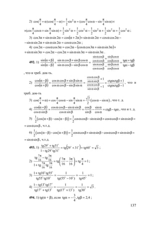 137
2) 21
cos( )cos( ) sin (cos cos sin sin )
4 4 2 4 4
π π π π
+ α − α + α = α − α ×
2 2 2 2 21 1 1 1 1
(cos cos sin sin ) sin cos sin sin cos
4 4 2 2 2 2 2
π π
× α + α + α = α − α + α = α ;
3) ( ) −αα=αα+α+α=αα+α 2coscos2sinsin2cos2sinsin3cos
αα=αα+αα− 2coscos2sinsin2sinsin ;
4) ( )+αα+αα−α=αα−α 3sinsin3coscos2cos3coscos2cos
αα=αα+α−α=αα+ 3sinsin3sinsin2cos2cos3sinsin .
492. 1)
( )
( )
=
αβ−βα
αβ+βα
=
β−α
β+α
cossincossin
cossincossin
sin
sin
sin cos sin cos
cos cos cos cos
sin cos sin cos
cos cos cos cos
tg tg
tg tg
α β β α
α β β α
α β β α
α β β α
+
α + β
=
α − β−
, что и треб. док-ть.
2)
( )
( )
=
αβ−βα
αβ+βα
=
β+α
β−α
sinsincoscos
sinsincoscos
cos
cos
cos cos
sin sin
cos cos
sin sin
1
ctg ctg 1
ctg ctg 11
α β
α β
α β
α β
+
α β +
=
α β −−
, что и
треб. док-ть
3) ( )
2
cos( ) cos cos sin sin cos sin
4 4 4 2
π π π
+ α = α − α = α − α , что т. д.
4)
( ) α−β=
α
α
−
β
β
=
βα
βα−βα
=
βα
β+α
tgctg
cos
sin
sin
cos
sincos
sinsincoscos
sincos
cos
, что и т. д.
5) ( ) ( )( )
1 1
cos cos cos cos sin sin cos cos sin sin
2 2
α +β − α −β = α β − α β + α β + α β =
cos cos= α β , ч.т.д.
6) ( ) ( )( )
1 1
cos cos cos cos sin sin cos cos sin sin
2 2
α −β − α +β = α β+ α β − α β+ α β =
sin sin= α β , ч.т.д.
493. 1) ( ) 360tg3129tg
31tg29tg1
31tg29tg
==+=
−
+ ooo
oo
oo
;
2)
7 3
16 16
7 3
16 16
tg tg 7 3
tg tg 1
16 16 41 tg tg
π π
π π
− π π π 
= − = = 
 +
;
3)
1 tg10 tg55 1 1
1
tg55 tg10 tg(55 10 ) tg45
+
= = =
−
o o
o o o o o
;
4)
1 tg13 tg17 1 1
3
tg17 tg13 tg(17 13 ) tg30
−
= = =
+ +
o o
o o o o o
.
494. 1) tg(α + β), если 4,2tg,
4
3
tg =β−=α ;
www.5balls.ru
 