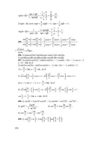 138
( )
3 12 33
4 5 20
3 12 56
4 5 20
tg tg 33
tg
1 tg tg 561
− +α + β
α + β = = = =
− α β + ⋅
;
2) tg(α – β), если 1ctg,
3
4
ctg −=β=α ; 1tg,
4
3
tg −=β=α ;
( )
3 1
4 4
3 7
4 4
11 1 tg tg 1
ctg
tg( ) tg tg 71
−+ α β
α − β = = = = =
α − β α − β +
.
495.
( ) ( )
( ) ( )
1 3 1 3
6 3 2 2 2 2
1 3 1 3
6 3 2 2 2 2
sin cos cos sin cos sin
sin cos cos sin cos sin
π π
+α +α
π π
+α +α
− α + α − α + α
= =
+ α + α + α − α
3sin
3tg
cos
α
= = α
α
.
496. 1) sinαcos(2α)+sin(2α)cosα=sin(α+2α)=sin(3α).
2) sin(5β)cos(3β)-sin(3β)cos(5β)=sin(5β-3β)=sin(2β).
497. 1) cos(6x) cos(5x) + sin(6x) sin(5x) = – 1; cos(6x – 5x) = – 1; cos x=– 1;
x = π + 2πk, k∈Z.
2) sin(3x) cos(5x) – sin(5x) cos(3x) = – 1; sin(– 2х) = – 1; sin(2x) = 1 :
k
4
x,k2
2
x2 π+
π
=π+
π
= , k∈Z.
3) 1xcosx
4
cos2 =−





+
π
; 1xcosxsin
2
2
xcos
2
2
2 =−








− ;
sin x = 1; sin x = – 1; ,k2
2
x π+
π
−= k∈Z.
4) 1
2
x
cos
2
x
4
sin2 =+





−
π
; 1
2
x
sin
2
x
sin
2
2
2
x
cos
2
2
2 =+








− :
k4x,k2
2
x
:1
2
x
cos π=π== , k∈Z.
498. 1) ooo
24cos24sin248sin = ; 2) ooo
82sin82cos164cos 22
−= ;
3) o
o
o
46tg1
46tg2
92tg 2
−
= ; 4)
3
2
cos
3
2
sin2
3
4
sin
ππ
=
π
;
5)
6
5
sin
6
5
cos
3
5
cos 22 π
−
π
=
π
.
499. 1) 




 α
+
π





 α
+
π
=





α+
π
24
sin
24
sin2
2
sin ;
www.5balls.ru
 