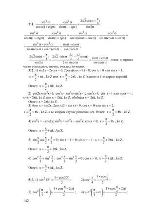 142
511.
2 2 )
4
2 2sin(sin cos
cos (1 ctg ) sin (1 tg ) sin2
π
α −α α
− =
α + α α + α α
;
2 2 3 3
sin cos sin cos
cos (1 ctg ) sin (1 tg ) cos (sin cos ) sin (cos sin )
α α α α
− = − =
α + α α + α α α + α α α + α
4 4
sin cos sin cos
sin (cos sin )cos sin cos
α − α α − α
= =
α α + α α α α
;
2 2
)
4 2 2
2 2 sin( 2 2 (sin cos ) sin cos
sin 2 2sin cos sin cos
π
α − ⋅ α ⋅ − α α − α
= =
α α α α α
левая и правая
части совпадают, значит, тождество верно.
512. 1) sin2x – 2cosx = 0; 2cosx(sinx – 1) = 0; cos x = 0 или sin x = 1;
x k
2
π
= + π , k∈Z или x 2 k
2
π
= + π , k∈Z (входит в 1-ю серию корней)
Ответ: x k
2
π
= + π , k∈Z.
2) cos2x+sin2x=1; cos2
x– sin2
x+sin2
x=1; cos2
x=1; cos x=1 или cosx=–1:
x=π + 2πk, k∈Z или x = 2πk, k∈Z, обобщая x = 2πk, k∈Z.
Ответ: x = 2πk, k∈Z.
3) 4cos x = sin2x; 2cos x(2 – sin x) = 0; cos x = 0 или sin x = 2;
x k
2
π
= + π , k∈Z, а во втором случае решения нет. Ответ: x k
2
π
= + π , k∈Z.
4) sin2x = – cos2x; sin2x = sin2x – cos2x; cos x = 0; x k
2
π
= + π , k∈Z.
Ответ: x k
2
π
= + π , k∈Z.
5)
x x 1
sin cos 0
2 2 2
+ = ; sin x + 1 = 0; sin x = – 1; x 2 k
2
π
= − + π , k∈Z.
Ответ: x 2 k
2
π
= − + π , k∈Z.
6) 2 2x x
cos sin
2 2
= ; 2 2x x
cos sin 0
2 2
− = ; cos x = 0; x k
2
π
= + π , k∈Z.
Ответ: x k
2
π
= + π , k∈Z.
513. 1)
2
30cos1
15sin2
o
o −
= ; 2) 2
1
2
1 cos1
cos
4 2
+
= ;
3) 2 2
1 cos( 2 )
cos
4 2
π
+ − απ 
− α = 
 
; 4) 2 2
1 cos( 2 )
sin
4 2
π
+ + απ 
+ α = 
 
;
www.5balls.ru
 