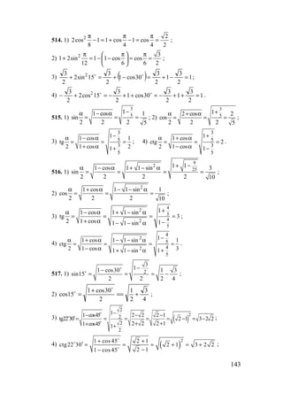 143
514. 1) 2 2
2cos 1 1 cos 1 cos
8 4 4 2
π π π
− = + − = = ;
2) 2 3
1 2sin 1 1 cos cos
12 6 6 2
π π π 
+ = − − = = 
 
;
3) ( ) 1
2
3
1
2
3
30cos1
2
3
15sin2
2
3 2
=−+=−+=+ oo
;
4) 1
2
3
1
2
3
30cos1
2
3
15cos2
2
3 2
=++−=++−=+− oo
.
515. 1)
3
5
11 cos 1
sin
2 2 2 5
−α − α
= = = ; 2)
3
5
12 cos 2
cos
2 2 2 5
+α + α
= = = ;
3)
3
5
3
5
11 cos 1
tg
2 1 cos 21
−α − α
= = =
+ α +
; 4)
3
5
3
5
11 cos
ctg 2
2 1 cos 1
+α + α
= = =
− α −
.
516. 1)
9
2
25
1 11 cos 1 1 sin 3
sin
2 2 2 2 10
+ −α − α + − α
= = = = ;
2)
2
1 cos 1 1 sin 1
cos
2 2 2 10
α + α − − α
= = = ;
3)
42
5
42
5
11 cos 1 1 sin
tg 3
2 1 cos 11 1 sin
+α − α + − α
= = = =
+ α −− − α
;
4)
2
2
4
5
4
5
11 cos 1 1 sin 1
ctg
2 1 cos 311 1 sin
−α + α − − α
= = = =
− α ++ − α
.
517. 1)
3
2
11 cos30 1 3
sin15
2 2 2 4
−−
= = = −
o
o
;
2)
4
3
2
1
2
30cos1
15cos +==
+
=
o
o
;
3) ( )
2
2
2
2
2
11 cos45 2 2 2 1
tg22 30 2 1 3 2 2
2 2 2 11 cos45 1
−− − −
′= = = = = − = −
+ ++ +
o
o
o
;
4) ( )
21 cos 45 2 1
ctg22 30 2 1 3 2 2
2 11 cos 45
+ +
′ = = = + = +
−−
o
o
o
;
www.5balls.ru
 