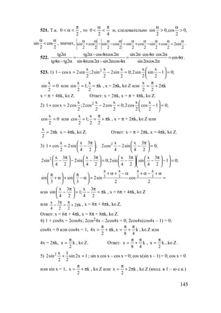 145
521. Т.к.
2
0
π
<α< , то
42
0
π
<
α
< и, следовательно sin 0,cos 0,
2 2
α α
> >
sin cos
2 2
α α
< , значит,
2
sin2
2
cos
2
sin
2
cos
2
sin
2
cos
2
sin
2
cos
2
sin
α
=
α
+
α
−
α
+
α
=
α
−
α
−
α
+
α
.
522.
tg2 tg2 cos4 cos2 sin2 cos4 cos2
cos4
tg4 tg2 sin4 cos2 sin2 cos4 sin2 cos2
α α− α α α⋅ α⋅ α
= = = α
α− α α α− α α α α
.
523. 1) 2x x x x x
1 cosx 2sin ;2sin 2sin 0;2sin sin 1 0;
2 2 2 2 2
 
− = − = − = 
 
0
2
x
sin = или
x x
sin 1; k
2 2
= = π , x = 2πk, k∈Z или k2
22
x
π+
π
=
x = π + 4πk, k∈Z. Ответ: x = 2πk, x = π + 4πk, k∈Z.
2) 2x x x x x
1 cosx 2cos ;2cos 2cos 0;2cos cos 1 0;
2 2 2 2 2
 
+ = − = − = 
 
0
2
x
cos = или
x x
cos 1; k
2 2 2
π
= = + π , x = π + 2πk, k∈Z или
k2
2
x
π= x = 4πk, k∈Z. Ответ: x = π + 2πk, x = 4πk, k∈Z.
3) 2x x 3 x x 3
1 cos 2sin ; 2cos 2sin 0;
2 4 2 4 4 2
π π   
+ = − − − =   
   
2 x 3 x 3 x 3 x 3
2sin 2sin 0;2sin sin 1 0;
4 2 4 2 4 2 4 2
 π π π π       
− − − = − − − =        
        
3 3 3 3sin sin 2sin cos
3 3 2 2
π π π π
+ α + − α + α − + απ π   
+ α + − α = =   
   
или
x 3 x 3
sin 1; k
4 2 4 2
π π 
− = − = π 
 
, x = 6π + 4πk, k∈Z
или k2
22
3
4
x
π+
π
=
π
− , x = 8π + 8πk, k∈Z.
Ответ: x = 6π + 4πk, x = 8π + 8πk, k∈Z.
4) 1 + cos8x = 2cos4x; 2cos24x – 2cos4x = 0; 2cos4x(cos4x – 1) = 0;
cos4x = 0 или cos4x = 1, k
48
x,k
2
x4
π
+
π
=π+
π
= , k∈Z или
4x = 2πk, k
2
x
π
= , k∈Z. Ответ: k
48
x
π
+
π
= , k
2
x
π
= , k∈Z .
5) 1x2sin
2
1
2
x
sin2 2
=+ ; sin x cos x – cos x = 0; cos x(sin x – 1) = 0; cos x = 0
или sin x = 1, k
2
x π+
π
= , k∈Z или k2
2
x π+
π
= , k∈Z (вход. в 1 – ю с.к.)
www.5balls.ru
 