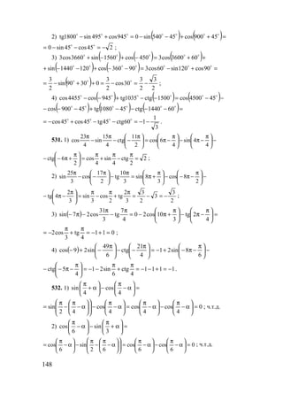 148
2) ( ) ( )=++−−=+− ooooooo
45900cos45540sin0945cos495sin1800tg
245cos45sin0 −=−−= oo
;
3) ( ) ( ) ( )++=−+−+ ooooo
603600cos3450cos1560sin3660cos3
( ) ( ) =+−=−−+−−+ ooooooo
90cos120sin60cos390360cos1201440sin
( ) 2
3
2
3
30cos
2
3
03090sin
2
3
−=−=++−= ooo
;
4) ( ) ( ) ( )−−=−−+−− oooooo
454500cos1500ctg1035tg945cos4455cos
( ) ( ) ( )=−−−−+−−− oooooo
601440ctg451080tg45900cos
3
1
160ctg45tg45cos45cos −−=−−+−= oooo
.
531. 1) −




 π
−π−




 π
−π=




 π
−−
π
−
π
4
4sin
4
6cos
2
11
ctg
4
15
sin
4
23
cos
2
2
ctg
4
sin
4
cos
2
6ctg =
π
−
π
+
π
=




 π
+π−− ;
2) −




 π
−π−−




 π
+π=
π
−




 π
−−
π
2
8cos
3
8sin
3
10
tg
2
17
cos
3
25
sin
2
3
3
2
3
3
2
tg
2
cos
3
sin
3
2
4tg −=−=
π
+
π
−
π
=




 π
−π− ;
3) ( ) =




 π
−π−




 π
+π−=
π
−
π
−π−
4
2tg
3
10cos20
4
7
tg
3
31
cos27sin
011
4
tg
3
cos2 =+−=
π
+
π
−= ;
4) ( ) −




 π
−π−+−=




 π
−−




 π
−+−
6
8sin21
4
21
ctg
6
49
sin29cos
1111
4
ctg
6
sin21
4
5ctg −=+−−=
π
+
π
−−=




 π
−π−− .
532. 1) sin cos
4 4
π π   
+ α − − α =   
   
0
4
cos
4
cos
4
cos
42
sin =





α−
π
−





α−
π
=





α−
π
−











α−
π
−
π
= ; ч.т.д.
2) cos sin
6 3
π π   
− α − + α =   
   
0
6
cos
6
cos
62
sin
6
cos =





α−
π
−





α−
π
=











α−
π
−
π
−





α−
π
= ; ч.т.д.
www.5balls.ru
 