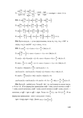 149
3)
( )
( )
( )
( )
3
2 2
3
2
sin ctg
tg tg
π π
π
− α + α
⋅ =
π + α α −
cos tg
cos tg sin
tg ctg
− α − α
⋅ = − α α = − α
α − α
; ч.т.д.
533. 1)
7
sin sin sin
6 6 6
 π π π     
+α = π+ +α = − +α      
      
;
2) 5 3 3
sin sin 2 sin
4 4 4
 π π π     
+α = π− −α = − −α      
      
;
3)
2
cos cos cos
3 3 3
 π π π     
α− = −π+ +α =− +α      
      
;
4)
2
cos
3
π 
α − 
 





 π
+α=










 π
+α+π−=
3
4
cos
3
4
2cos ; ч.т.д.
534. Пусть α1α2,α3 — углы треугольника, тогда o
180321 =α+α+α и
( )1 2 3 3sin sin(180 ) sinα + α = − α = αo
, ч.т.д.
535. 1) cos( x) 1;sin x 1;x 2 k,k Z
2 2
π π
− = = = + π ∈ .
2)
3
sin x 1; cosx 1;cosx 1;x 2 k,k Z
2
π 
+ = − = = − = π + π ∈ 
 
.
3) ( ) ( )cos x 0;cos x 0; cosx 0;cosx 0;x k,k Z
2
π
− π = π − = − = = = + π ∈ .
4) sin(x ) 1; sin( x) 1; cosx 1;cosx 1;x 2 k,k Z
2 2
π π
− = − − = − = = − = π + π ∈ .
5) ( )
3
sin 2x 3 sin(3x ) sin3xcos2x 1;
2
π
+ π + − = −
( )sin 2x cos3x sin3x cos2x 0;sin x 0;sin x 0;x k,k Z− = − = = = π ∈ .
6) ( ) ( )
3
sin(5x )cos 2x 4 sin 5x sin 2x 0;
2
π
− + π − + π =
Zk,k
36
x,k
2
x3:0x3cos:0x2sinx5sinx2cosx5cos ∈
π
+
π
=π+
π
===+ .
536. Пусть β – любой угол. Тогда β = πk + α, где k-какое-то целое число,
а π<α≤0 . И по формулам приведения sinβ = sinα, если k-четное и sinβ =
=–sinα, если k-нечетное, cosβ = cosα, если k-четное и cosβ=–cosα, если k —
нечетное, а tgβ = tgα и cgβ = ctgα. Тогда γ±
π
=α
2
, где
2
0
π
≤γ≤ . И по
формулам приведения : γ±=αγ=α sincos,cossin ,
γ±=αγ±=α tgctg,ctgtg . Далее: ,
2
cos
2
sin2sin
γγ
=γ
www.5balls.ru
 