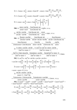 151
2)
1 30 30
1 2sin 2( sin ) 2(sin30 sin ) 4sin cos
2 2 2
− α + α
− α = − α = − α =
o o
o
;
3)
1 60 60
1 2cos 2( cos ) 2(cos60 cos ) 4cos cos
2 2 2
+ α − α
+ α = + α = + α =
o o
o
;
4) 2 21 sin sin sin 2sin cos
2 2 2
π π   + α − απ    
+ α = + α =    
   
   
.
540. 1)
sin sin3 2sin2 cos( )
tg2
cos cos3 2cos2 cos( )
α + α α −α
= = α
α + α −α
, ч.т.д.
2)
sin2 sin4 2sin3 cos( )
cos2 cos4 2sin3 sin( )
α + α α −α
= =
α − α − α −α
cos
sin
ctg
α
= α
α
, ч.т.д.
541. 1)
2(cos cos3 ) 4cos2 cos( ) 4cos2 cos
2sin2 sin4 sin2 sin2 sin4 sin2 2sin3 cos( )
α + α α −α α α
= = =
α + α α + α + α α + α −α
4cos2 cos 2cos2 2cos2 2
2sin cos 2sin3 cos sin sin3 2sin cos( ) cos
ctgα α α α α
= = = =
α α + α α α + α α −α α
;
2) =
−α+α
α−α+α+α+
=
−α+α
α−α−α+
1sinsin2
3sinsinsincos1
1sinsin2
3sin2cossin1
2
22
2
2
2 2
2sin 2sin( )cos2 2sin (sin cos2 )
2sin sin 1 2sin sin 1
α+ −α α α α− α
= = =
α+ α− α+ α−
2
2
2sin (2sin sin 1)
2sin
2sin sin 1
α α+ α−
= α
α+ α−
.
542. 1) 4 4
cos sin sin 2 cos2 sin 2α − α + α = α + α =
cos2 cos 2 2cos cos 2
2 4 4
π π π   
= α + − α = α −   
   





 π
−α=
4
2cos2 , ч.т.д.
2)
2 2 2
cos cos cos cos 2cos cos
3 3 3
π π π   
α + + α + − α = α + α =   
   
cos cos 0= α − α = , ч.т.д.
3) 2
sin 2 sin5 sin3
cos 1 2sin 2
α + α − α
=
α + − α
2sin cos 2sin cos4 2sin (cos cos4 )
2sin
cos cos4 cos cos4
α α + α α α α + α
= = = α
α + α α + α
, ч.т.д.
543. 1) cos22o
+ cos24o
+ cos26o
+ cos28o
= 2cos1o
cos23o
+ 2cos1o
cos27o
=
= 2cos1o
(cos23o
+ cos27o
) = 4cos1o
cos2o
cos25o
;
2)
5 1
cos cos cos 2cos cos cos 2cos cos
12 4 6 6 12 6 6 12 2
π π π π π π π π 
+ + = − = − = 
 
2cos cos cos
6 12 3
π π π 
= − = 
 
5 5
4cos sin sin 2 3sin sin
6 24 8 24 8
π π π π π
= .
www.5balls.ru
 