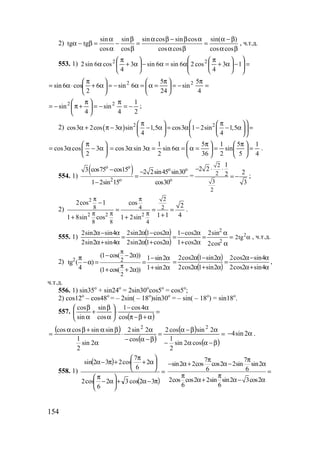 154
2)
sin sin sin cos sin cos sin( )
tg tg
cos cos cos cos cos cos
α β α β − β α α − β
α − β = − = =
α β α β α β
, ч.т.д.
553. 1) =





−





α+
π
α=α−





α+
π
α 13
4
cos26sin6sin3
4
cos6sin2 22
=
π
−=




 π
=α=α−=





α+
π
⋅α=
4
5
sin
24
5
6sin6
2
cos6sin 22
2
1
4
sin
4
sin 22
−=
π
−=




 π
+π−= ;
2) ( ) 2 2
cos3 2cos 3 sin 1,5 cos3 1 2sin 1,5
4 4
 π π   
α + π − α − α = α − − α =    
    
cos3 cos 3
2
π 
= α − α 
  4
1
5
5
sin
2
1
36
5
6sin
2
1
3sin3cos =




 π
=




 π
=α=α=αα= .
554. 1)
( )o o o o
2 o o
3 cos75 cos15 2 2sin45 sin30
1 2sin 15 cos30
− −
=
−
=
2
2
3
2
1
2 2
22
3
− ⋅ ⋅
= − ;
2)
2
2 2 2
2
8 4 2
8 8 4
2cos 1 cos 2
1 1 41 8sin cos 1 2sin
π π
π π π
−
= = =
++ +
.
555. 1)
( )
( )
=
α
α
=
α+
α−
=
α+α
α−α
=
α+α
α−α
2
2
cos2
sin2
2cos1
2cos1
2cos12sin2
2cos12sin2
4sin2sin2
4sin2sin2 2
2tg α , ч.т.д.
2) 2 2
2
(1 cos( 2 )) 1 sin2
tg ( )
4 1 sin2(1 cos( 2 ))
π
π
− − απ − α
−α = =
+ α+ + α
( )
( ) α+α
α−α
=
α+α
α−α
=
4sin2cos2
4sin2cos2
2sin12cos2
2sin12cos2
,
ч.т.д.
556. 1) sin35o
+ sin24o
= 2sin30o
cos5o
= cos5o
;
2) cos12o
– cos48o
= – 2sin( – 18o
)sin30o
= – sin( – 18o
) = sin18o
.
557.
( )
=
α+β−π
α−
⋅





α
β
+
α
β
cos
4cos1
cos
sin
sin
cos
( )
( )
( )
( )
=
β−αα−
αβ−α
=
β−α−
α
⋅
α
βα+βα
=
cos2sin
2
1
2sincos2
cos
2sin2
2sin
2
1
sinsincoscos 22
4sin 2− α .
558. 1)
( )
( )
=
π−α+





α−
π






α+
π
+π−α
32cos32
6
cos2
2
6
7
cos232sin 7 7
sin2 2cos cos2 2sin sin2
6 6
2cos cos2 2sin sin2 3cos2
6 6
π π
− α+ α− α
=
π π
α+ α− α
www.5balls.ru
 